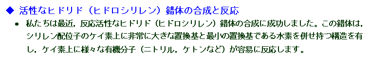 テキスト ボックス: ◆	活性なヒドリド（ヒドロシリレン）錯体の合成と反応
•	私たちは最近，反応活性なヒドリド（ヒドロシリレン）錯体の合成に成功しました。この錯体は，シリレン配位子のケイ素上に非常に大きな置換基と最小の置換基である水素を併せ持つ構造を有し，ケイ素上に様々な有機分子（ニトリル，ケトンなど）が容易に反応します。
